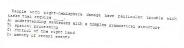 People with right-hemisphere damage have particular trouble with tasks that require ____.
A) understanding sentences with a complex grammatical structure
B) spatial processing
C) control of the right hand
D) memory of recent events