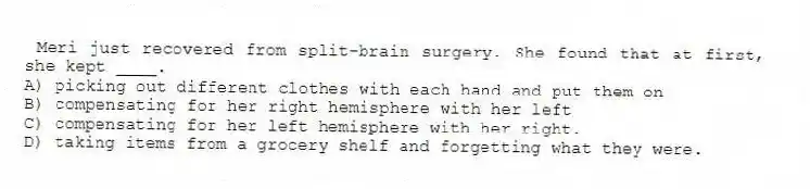  Meri just recovered from split-brain surgery. She found that at first, she kept ____.
A) picking out different clothes with each hand and put them on
B) compensating for her right hemisphere with her left
C) compensating for her left hemisphere with her right.
D) taking items from a grocery shelf and forgetting what they were.