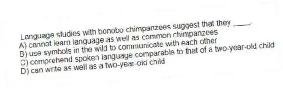 Language studies with bonobo chimpanzees suggest that they ____.
A) cannot learn language as well as common chimpanzees
B) use symbols in the wild to communicate with each other
C) comprehend spoken language comparable to that of a two-year-old child
D) can write as well as a two-year-old child