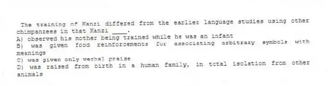 The training of Kanzi differed from the earlier language studies using other chimpanzees in that Kanzi ____.
A) observed his mother being trained while he was an infant
B) was given food reinforcements for associating arbitrary symbols with meanings
C) was given only verbal praise
D) was raised from birth in a human family, in total isolation from other animals