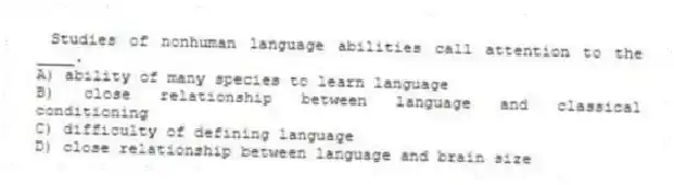 Studies of nonhuman language abilities call attention to the ____.
A) ability of many species to learn language
B) close relationship between language and classical conditioning
C) difficulty of defining language
D) close relationship between language and brain size