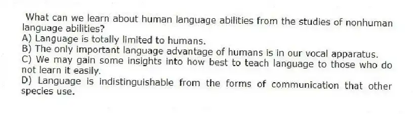 What can we learn about human language abilities from the studies of nonhuman language abilities?
A) Language is totally limited to humans.
B) The only important language advantage of humans is in our vocal apparatus.
C) We may gain some insights into how best to teach language to those who do not learn it easily.
D) Language is indistinguishable from the forms of communication that other species use.
