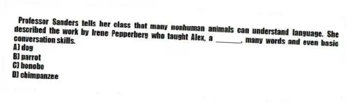 Professor Sanders tells her class that many nonhuman animals can understand language. She described the work by Irene Pepperberg who taught Alex, a ______, many words and even basic conversation skills.
A) dog
B) parrot
C) bonobo
D) chimpanzee
