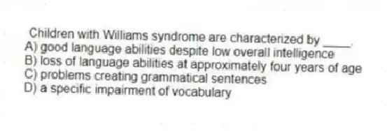 Children with Williams syndrome are characterized by ____.
A) good language abilities despite low overall intelligence
B) loss of language abilities at approximately four years of age
C) problems creating grammatical sentences
D) a specific impairment of vocabulary