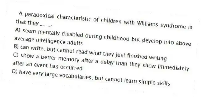 A paradoxical characteristic of children with Williams syndrome is that they ____.
A) seem mentally disabled during childhood but develop into above average intelligence adults
B) can write, but cannot read what they just finished writing
C) show a better memory after a delay than they show immediately after an event has occurred
D) have very large vocabularies, but cannot learn simple skills
