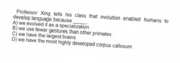  Professor Xing tells his class that evolution enabled humans to develop language because _____.
A) we evolved it as a specialization
B) we use fewer gestures than other primates
C) we have the largest brains
D) we have the most highly developed corpus callosum