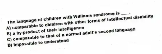 The language of children with Williams syndrome is ____.
A) comparable to children with other forms of intellectual disability
B) a by-product of their intelligence
C) comparable to that of a normal adult's second language
D) impossible to understand