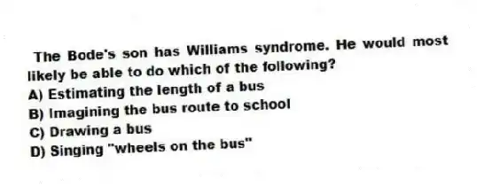 The Bode's son has Williams syndrome. He would most likely be able to do which of the following?
A) Estimating the length of a bus
B) Imagining the bus route to school
C) Drawing a bus
D) Singing "wheels on the bus"