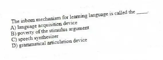 The inborn mechanism for learning language is called the ____.
A) language acquisition device
B) poverty of the stimulus argument
C) speech synthesizer
D) grammatical articulation device