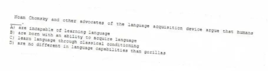  Noam Chomsky and other advocates of the language acquisition device argue that humans ____.
A) are incapable of learning language
B) are born with an ability to acquire language
C) learn language through classical conditioning
D) are no different in language capabilities than gorillas