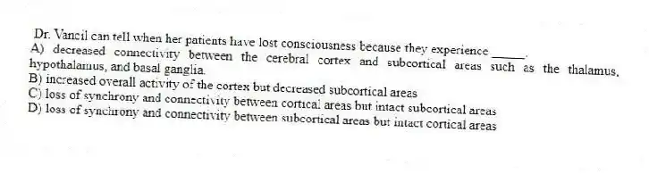 Dr. Vancil can tell when her patients have lost consciousness because they experience _____.
A) decreased connectivity between the cerebral cortex and subcortical areas such as the thalamus, hypothalamus, and basal ganglia.
B) increased overall activity of the cortex but decreased subcortical areas
C) loss of synchrony and connectivity between cortical areas but intact subcortical areas
D) loss of synchrony and connectivity between subcortical areas but intact cortical areas