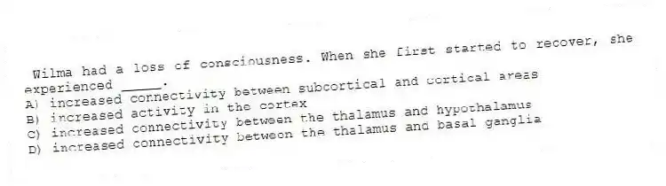  Wilma had a loss of consciousness. When she first started to recover, she experienced _____.
A) increased connectivity between subcortical and cortical areas
B) increased activity in the cortex
C) increased connectivity between the thalamus and hypothalamus
D) increased connectivity between the thalamus and basal ganglia