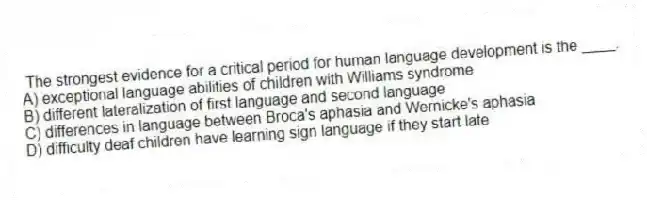 The strongest evidence for a critical period for human language development is the ____.
A) exceptional language abilities of children with Williams syndrome
B) different lateralization of first language and second language
C) differences in language between Broca's aphasia and Wernicke's aphasia
D) difficulty deaf children have learning sign language if they start late