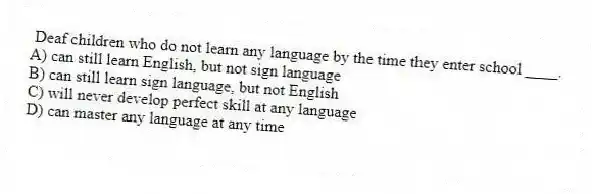 Deaf children who do not learn any language by the time they enter school ____.
A) can still learn English, but not sign language
B) can still learn sign language, but not English
C) will never develop perfect skill at any language
D) can master any language at any time
