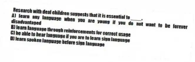  Research with deaf children suggests that it is essential to ____.
A) learn any language when you are young if you do not want to be forever disadvantaged
B) learn language through reinforcements for correct usage
C) be able to hear language if you are to learn sign language
D) learn spoken language before sign language