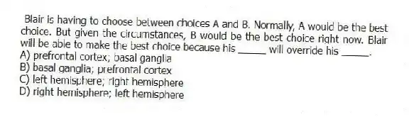 Blair is having to choose between choices A and B. Normally, A would be the best choice. But given the circumstances, B would be the best choice right now. Blair will be able to make the best choice because his _____ will override his _____.
A) prefrontal cortex; basal ganglia
B) basal ganglia; prefrontal cortex
C) left hemisphere; right hemisphere
D) right hemisphere; left hemisphere