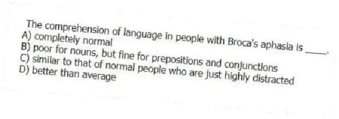 The comprehension of language in people with Broca's aphasia is ____.
A) completely normal
B) poor for nouns, but fine for prepositions and conjunctions
C) similar to that of normal people who are just highly distracted
D) better than average