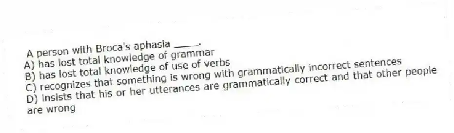  A person with Broca's aphasia ____.
A) has lost total knowledge of grammar
B) has lost total knowledge of use of verbs
C) recognizes that something is wrong with grammatically incorrect sentences
D) insists that his or her utterances are grammatically correct and that other people are wrong