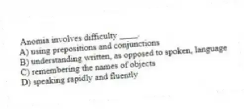 Anomia involves difficulty ____.
A) using prepositions and conjunctions
B) understanding written, as opposed to spoken, language
C) remembering the names of objects
D) speaking rapidly and fluently