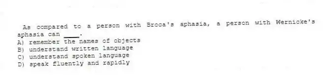 As compared to a person with Broca's aphasia, a person with Wernicke's aphasia can ____.
A) remember the names of objects
B) understand written language
C) understand spoken language
D) speak fluently and rapidly