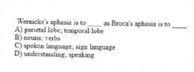Wernicke's aphasia is to ____ as Broca's aphasia is to ____.
A) parietal lobe; temporal lobe
B) nouns; verbs
C) spoken language; sign language
D) understanding; speaking