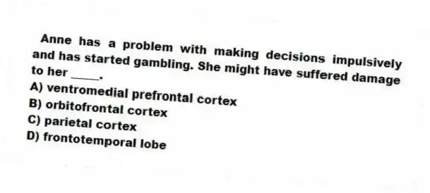 Anne has a problem with making decisions impulsively and has started gambling. She might have suffered damage to her _____.
A) ventromedial prefrontal cortex
B) orbitofrontal cortex
C) parietal cortex
D) frontotemporal lobe