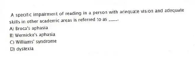 A specific impairment of reading in a person with adequate vision and adequate skills in other academic areas is referred to as ____.
A) Broca's aphasia
B) Wernicke's aphasia
C) Williams' syndrome
D) dyslexia