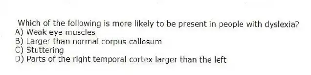 Which of the following is more likely to be present in people with dyslexia?
A) Weak eye muscles
B) Larger than normal corpus callosum
C) Stuttering
D) Parts of the right temporal cortex larger than the left