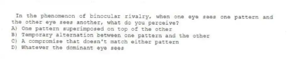 In the phenomenon of binocular rivalry, when one eye sees one pattern and the other eye sees another, what do you perceive?
A) One pattern superimposed on top of the other
B) Temporary alternation between one pattern and the other
C) A compromise that doesn't match either pattern
D) Whatever the dominant eye sees