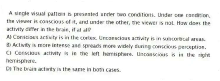 A single visual pattern is presented under two conditions. Under one condition, the viewer is conscious of it, and under the other, the viewer is not. How does the activity differ in the brain, if at all?
A) Conscious activity is in the cortex. Unconscious activity is in subcortical areas.
B) Activity is more intense and spreads more widely during conscious perception.
C) Conscious activity is in the left hemisphere. Unconscious is in the right hemisphere.
D) The brain activity is the same in both cases.