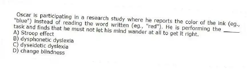 Oscar is participating in a research study where he reports the color of the ink (eg., "blue") instead of reading the word written (eg., "red"). He is performing the _____ task and finds that he must not let his mind wander at all to get it right.
A) Stroop effect
B) dysphonetic dyslexia
C) dyseidetic dyslexia
D) change blindness