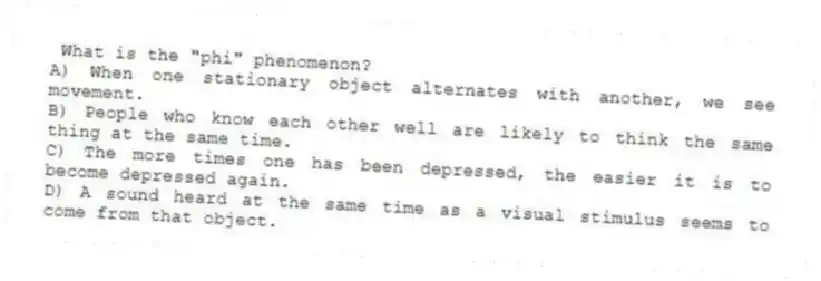 What is the "phi" phenomenon?
A) When one stationary object alternates with another, we see movement.
B) People who know each other well are likely to think the same thing at the same time.
C) The more times one has been depressed, the easier it is to become depressed again.
D) A sound heard at the same time as a visual stimulus seems to come from that object.