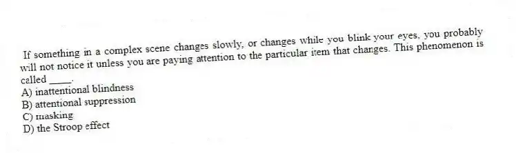 If something in a complex scene changes slowly, or changes while you blink your eyes, you probably will not notice it unless you are paying attention to the particular item that changes. This phenomenon is called ____.
A) inattentional blindness
B) attentional suppression
C) masking
D) the Stroop effect