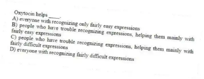 Oxytocin helps ____.
A) everyone with recognizing only fairly easy expressions
B) people who have trouble recognizing expressions, helping them mainly with fairly easy expressions
C) people who have trouble recognizing expressions, helping them mainly with fairly difficult expressions
D) everyone with recognizing fairly difficult expressions