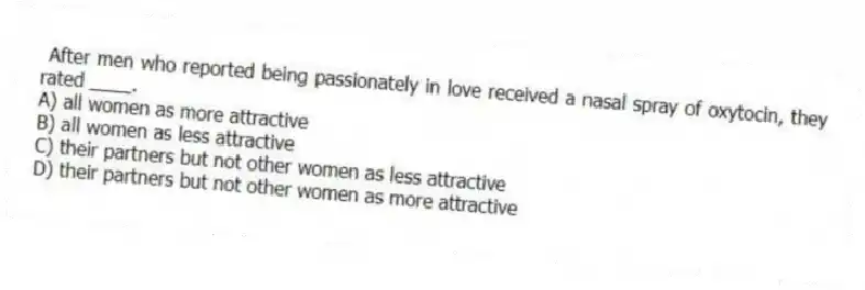 After men who reported being passionately in love received a nasal spray of oxytocin, they rated ____.
A) all women as more attractive
B) all women as less attractive
C) their partners but not other women as less attractive
D) their partners but not other women as more attractive