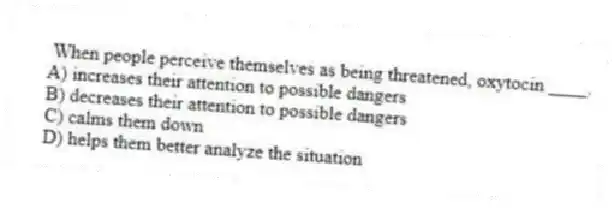  When people perceive themselves as being threatened, oxytocin ____.
A) increases their attention to possible dangers
B) decreases their attention to possible dangers
C) calms them down
D) helps them better analyze the situation