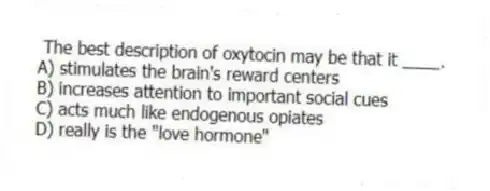 The best description of oxytocin may be that it ____.
A) stimulates the brain's reward centers
B) increases attention to important social cues
C) acts much like endogenous opiates
D) really is the "love hormone"