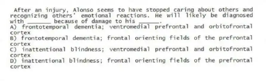  After an injury, Alonso seems to have stopped caring about others and recognizing others' emotional reactions. He will likely be diagnosed with _______ because of damage to his ______.
A) frontotemporal dementia; ventromedial prefrontal and orbitofrontal cortex
B) frontotemporal dementia; frontal orienting fields of the prefrontal cortex
C) inattentional blindness; ventromedial prefrontal and orbitofrontal cortex
D) inattentional blindness; frontal orienting fields of the prefrontal cortex