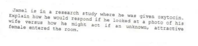  Jamel is in a research study where he was given oxytocin. Explain how he would respond if he looked at a photo of his wife versus how he might act if an unknown, attractive female entered the room.