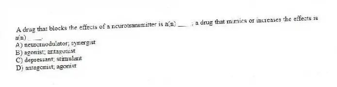 A drug that blocks the effects of a neurotransmitter is a(n) ____; a drug that mimics or increases the effects is a(n) ____.
A) neuromodulator; synergist
B) agonist; antagonist
C) depressant; stimulant
D) antagonist; agonist