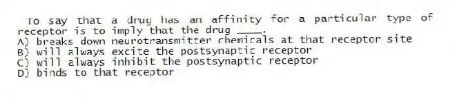 To say that a drug has an affinity for a particular type of receptor is to imply that the drug ____.
A) breaks down neurotransmitter chemicals at that receptor site
B) will always excite the postsynaptic receptor
C) will always inhibit the postsynaptic receptor
D) binds to that receptor