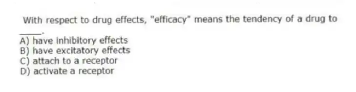 With respect to drug effects, "efficacy" means the tendency of a drug to ____.
A) have inhibitory effects
B) have excitatory effects
C) attach to a receptor
D) activate a receptor