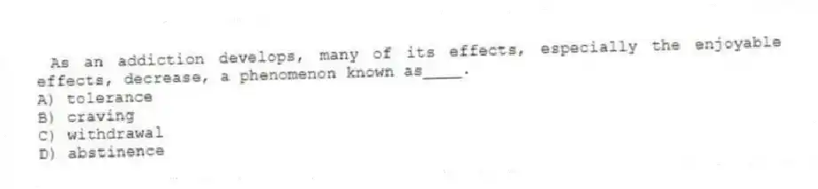 As an addiction develops, many of its effects, especially the enjoyable effects, decrease, a phenomenon known as____.
A) tolerance
B) craving
C) withdrawal
D) abstinence