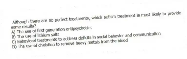  Although there are no perfect treatments, which autism treatment is most likely to provide some results?
A) The use of first generation antipsychotics
B) The use of lithium salts
C) Behavioral treatments to address deficits in social behavior and communication
D) The use of chelation to remove heavy metals from the blood