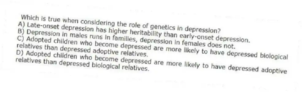 Which is true when considering the role of genetics in depression?
A) Late-onset depression has higher heritability than early-onset depression.
B) Depression in males runs in families, depression in females does not.
C) Adopted children who become depressed are more likely to have depressed biological relatives than depressed adoptive relatives.
D) Adopted children who become depressed are more likely to have depressed adoptive relatives than depressed biological relatives.