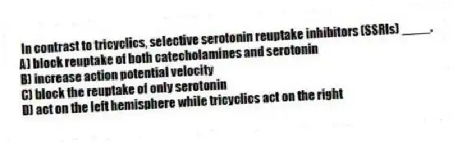 In contrast to tricyclics, selective serotonin reuptake inhibitors (SSRIs) ____.
A) block reuptake of both catecholamines and serotonin
B) increase action potential velocity
C) block the reuptake of only serotonin
D) act on the left hemisphere while tricyclics act on the right