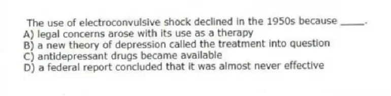 The use of electroconvulsive shock declined in the 1950s because ____.
A) legal concerns arose with its use as a therapy
B) a new theory of depression called the treatment into question
C) antidepressant drugs became available
D) a federal report concluded that it was almost never effective