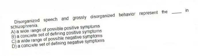 Disorganized speech and grossly disorganized behavior represent the ____ in schizophrenia.
A) a wide range of possible positive symptoms
B) a concrete set of defining positive symptoms
C) a wide range of possible negative symptoms
D) a concrete set of defining negative symptoms