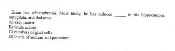 Brian has schizophrenia. Most likely, he has reduced _____ in his hippocampus, amygdala, and thalamus.
A) grey matter
B) white matter
C) numbers of glial cells
D) levels of sodium and potassium