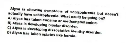 Alysa is showing symptoms of schizophrenia but doesn't actually have schizophrenia. What could be going on?
A) Alysa has taken cocaine or methamphetamine.
B) Alysa is developing bipolar disorder.
C) Alysa is developing dissociative identity disorder.
D) Alysa has taken opiates like heroin.